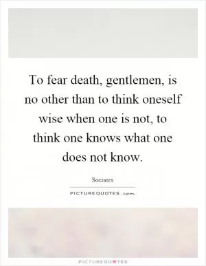 To fear death, gentlemen, is no other than to think oneself wise when one is not, to think one knows what one does not know Picture Quote #1