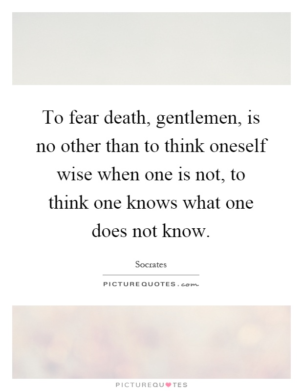 To fear death, gentlemen, is no other than to think oneself wise when one is not, to think one knows what one does not know Picture Quote #1