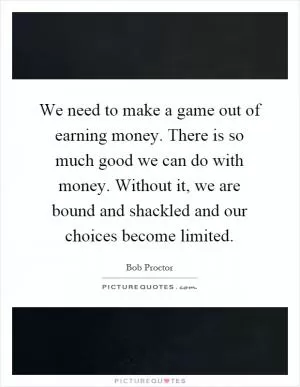 We need to make a game out of earning money. There is so much good we can do with money. Without it, we are bound and shackled and our choices become limited Picture Quote #1