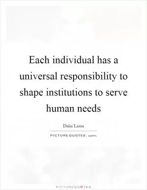 Each individual has a universal responsibility to shape institutions to serve human needs Picture Quote #1