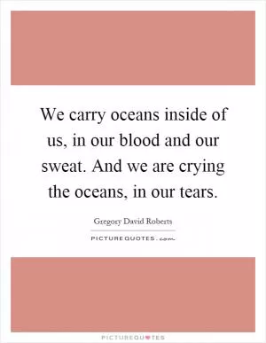 We carry oceans inside of us, in our blood and our sweat. And we are crying the oceans, in our tears Picture Quote #1
