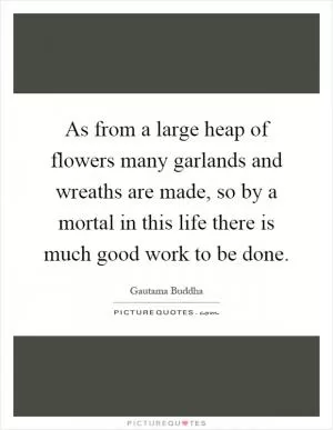 As from a large heap of flowers many garlands and wreaths are made, so by a mortal in this life there is much good work to be done Picture Quote #1