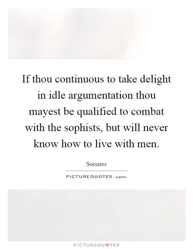 If thou continuous to take delight in idle argumentation thou mayest be qualified to combat with the sophists, but will never know how to live with men Picture Quote #1