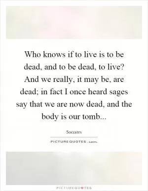 Who knows if to live is to be dead, and to be dead, to live? And we really, it may be, are dead; in fact I once heard sages say that we are now dead, and the body is our tomb Picture Quote #1