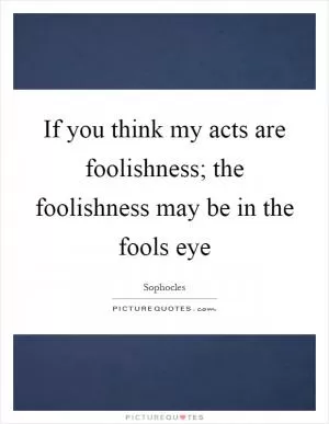 If you think my acts are foolishness; the foolishness may be in the fools eye Picture Quote #1