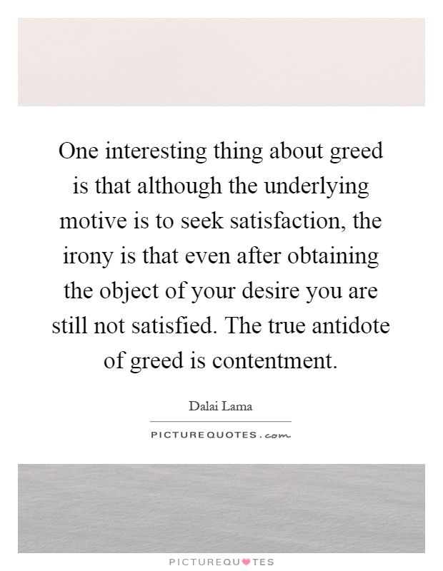 One interesting thing about greed is that although the underlying motive is to seek satisfaction, the irony is that even after obtaining the object of your desire you are still not satisfied. The true antidote of greed is contentment Picture Quote #1