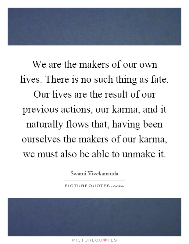 We are the makers of our own lives. There is no such thing as fate. Our lives are the result of our previous actions, our karma, and it naturally flows that, having been ourselves the makers of our karma, we must also be able to unmake it Picture Quote #1