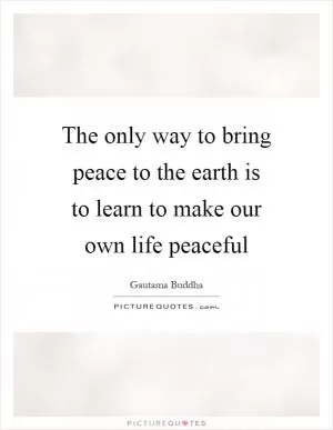 The only way to bring peace to the earth is to learn to make our own life peaceful Picture Quote #1