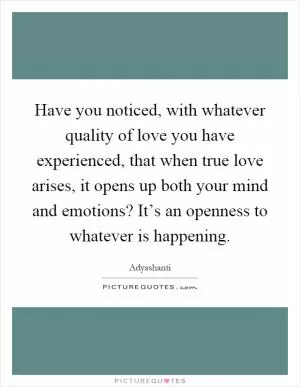 Have you noticed, with whatever quality of love you have experienced, that when true love arises, it opens up both your mind and emotions? It’s an openness to whatever is happening Picture Quote #1