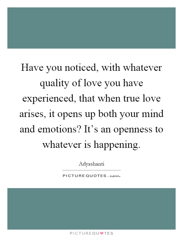 Have you noticed, with whatever quality of love you have experienced, that when true love arises, it opens up both your mind and emotions? It's an openness to whatever is happening Picture Quote #1