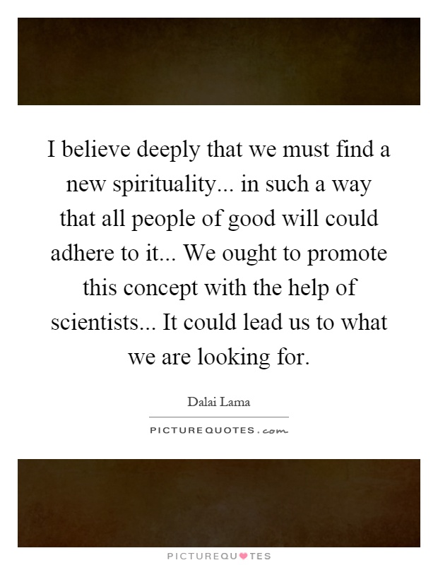I believe deeply that we must find a new spirituality... in such a way that all people of good will could adhere to it... We ought to promote this concept with the help of scientists... It could lead us to what we are looking for Picture Quote #1
