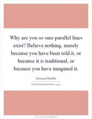 Why are you so sure parallel lines exist? Believe nothing, merely because you have been told it, or because it is traditional, or because you have imagined it Picture Quote #1