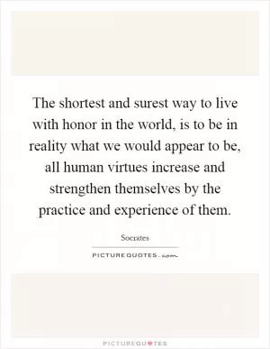 The shortest and surest way to live with honor in the world, is to be in reality what we would appear to be, all human virtues increase and strengthen themselves by the practice and experience of them Picture Quote #1