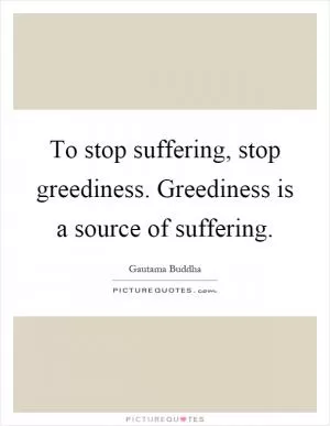 To stop suffering, stop greediness. Greediness is a source of suffering Picture Quote #1