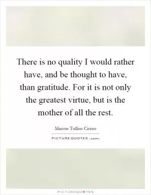 There is no quality I would rather have, and be thought to have, than gratitude. For it is not only the greatest virtue, but is the mother of all the rest Picture Quote #1