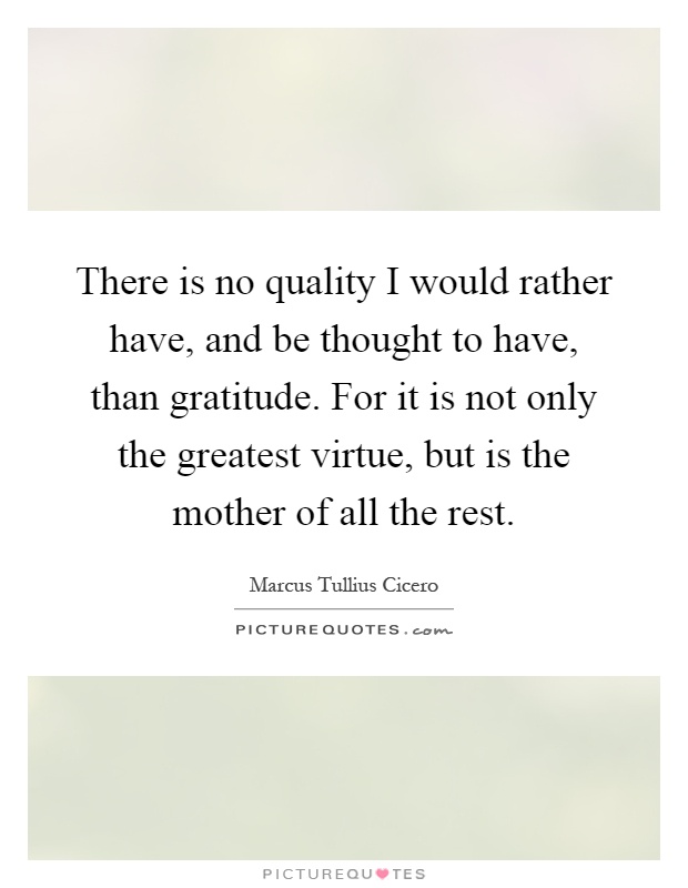 There is no quality I would rather have, and be thought to have, than gratitude. For it is not only the greatest virtue, but is the mother of all the rest Picture Quote #1