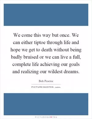 We come this way but once. We can either tiptoe through life and hope we get to death without being badly bruised or we can live a full, complete life achieving our goals and realizing our wildest dreams Picture Quote #1
