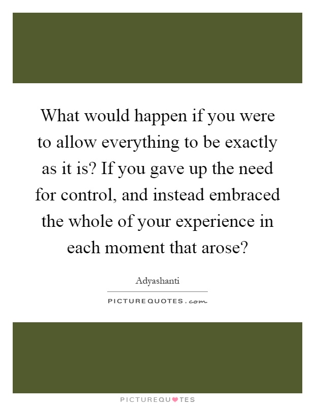 What would happen if you were to allow everything to be exactly as it is? If you gave up the need for control, and instead embraced the whole of your experience in each moment that arose? Picture Quote #1