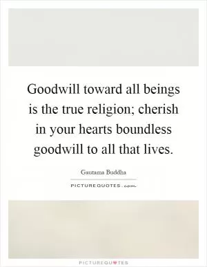 Goodwill toward all beings is the true religion; cherish in your hearts boundless goodwill to all that lives Picture Quote #1