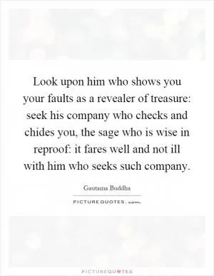 Look upon him who shows you your faults as a revealer of treasure: seek his company who checks and chides you, the sage who is wise in reproof: it fares well and not ill with him who seeks such company Picture Quote #1
