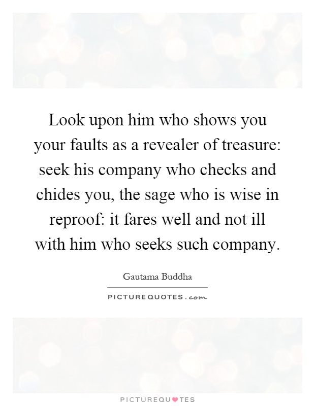 Look upon him who shows you your faults as a revealer of treasure: seek his company who checks and chides you, the sage who is wise in reproof: it fares well and not ill with him who seeks such company Picture Quote #1