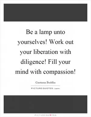 Be a lamp unto yourselves! Work out your liberation with diligence! Fill your mind with compassion! Picture Quote #1