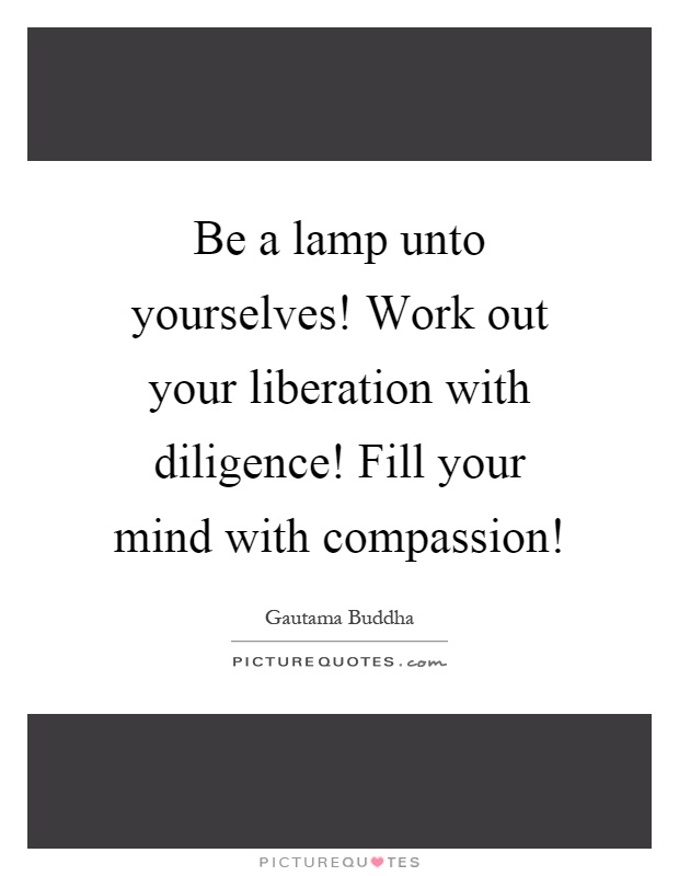 Be a lamp unto yourselves! Work out your liberation with diligence! Fill your mind with compassion! Picture Quote #1