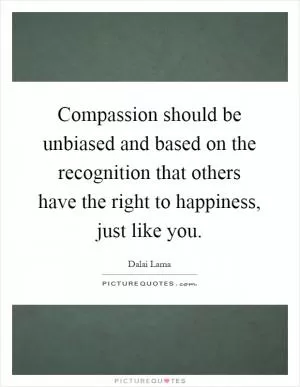 Compassion should be unbiased and based on the recognition that others have the right to happiness, just like you Picture Quote #1