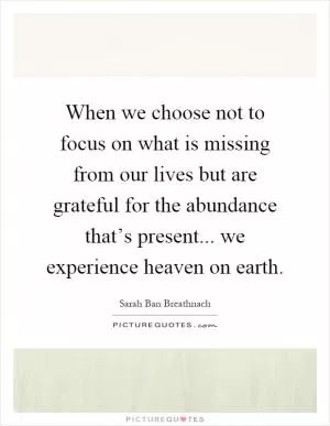 When we choose not to focus on what is missing from our lives but are grateful for the abundance that’s present... we experience heaven on earth Picture Quote #1
