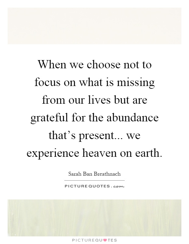When we choose not to focus on what is missing from our lives but are grateful for the abundance that's present... we experience heaven on earth Picture Quote #1