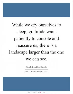 While we cry ourselves to sleep, gratitude waits patiently to console and reassure us; there is a landscape larger than the one we can see Picture Quote #1