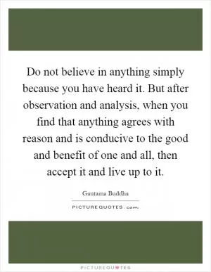 Do not believe in anything simply because you have heard it. But after observation and analysis, when you find that anything agrees with reason and is conducive to the good and benefit of one and all, then accept it and live up to it Picture Quote #1