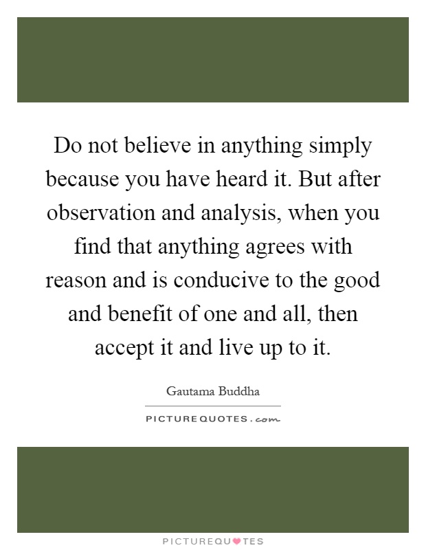 Do not believe in anything simply because you have heard it. But after observation and analysis, when you find that anything agrees with reason and is conducive to the good and benefit of one and all, then accept it and live up to it Picture Quote #1