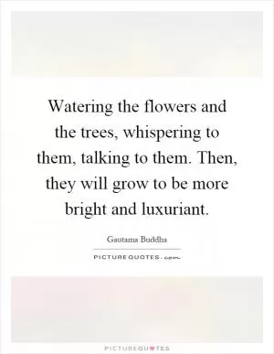 Watering the flowers and the trees, whispering to them, talking to them. Then, they will grow to be more bright and luxuriant Picture Quote #1