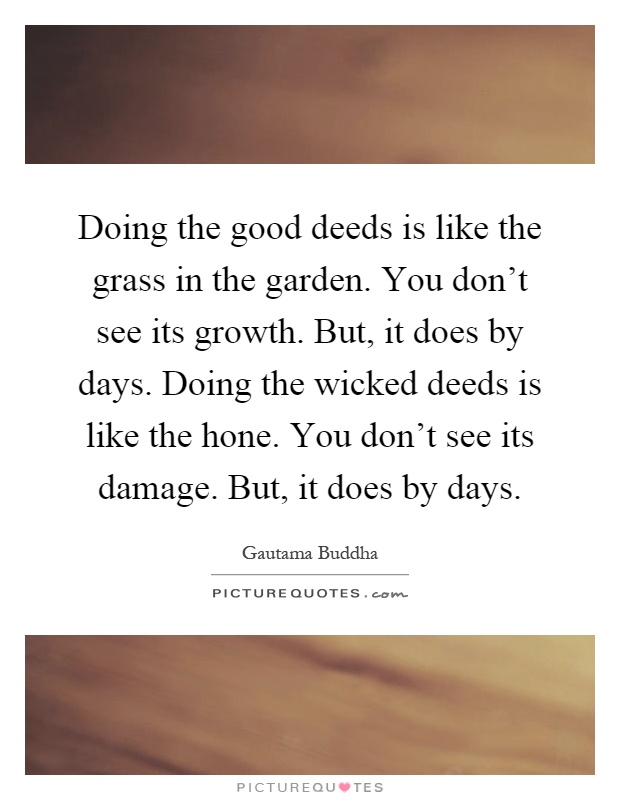 Doing the good deeds is like the grass in the garden. You don't see its growth. But, it does by days. Doing the wicked deeds is like the hone. You don't see its damage. But, it does by days Picture Quote #1