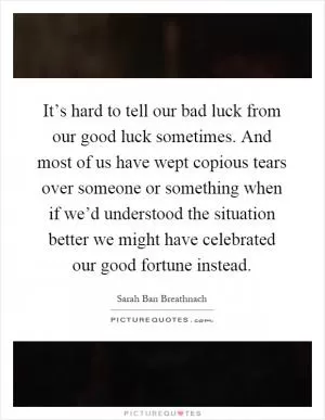 It’s hard to tell our bad luck from our good luck sometimes. And most of us have wept copious tears over someone or something when if we’d understood the situation better we might have celebrated our good fortune instead Picture Quote #1