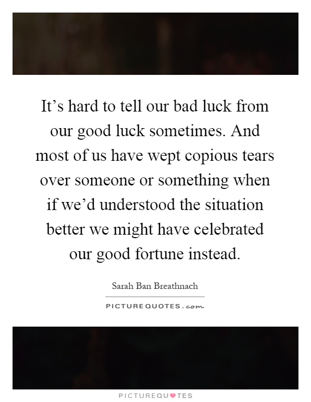 It's hard to tell our bad luck from our good luck sometimes. And most of us have wept copious tears over someone or something when if we'd understood the situation better we might have celebrated our good fortune instead Picture Quote #1