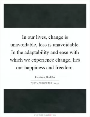 In our lives, change is unavoidable, loss is unavoidable. In the adaptability and ease with which we experience change, lies our happiness and freedom Picture Quote #1