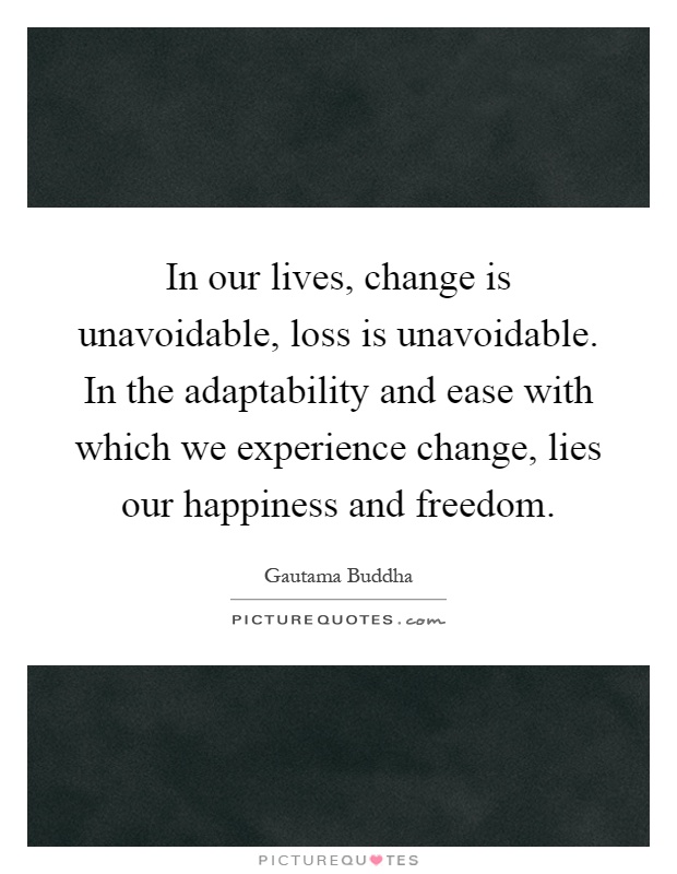 In our lives, change is unavoidable, loss is unavoidable. In the adaptability and ease with which we experience change, lies our happiness and freedom Picture Quote #1