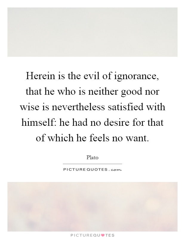Herein is the evil of ignorance, that he who is neither good nor wise is nevertheless satisfied with himself: he had no desire for that of which he feels no want Picture Quote #1