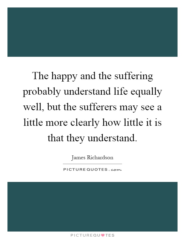The happy and the suffering probably understand life equally well, but the sufferers may see a little more clearly how little it is that they understand Picture Quote #1