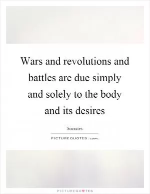 Wars and revolutions and battles are due simply and solely to the body and its desires Picture Quote #1
