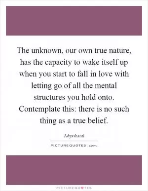 The unknown, our own true nature, has the capacity to wake itself up when you start to fall in love with letting go of all the mental structures you hold onto. Contemplate this: there is no such thing as a true belief Picture Quote #1