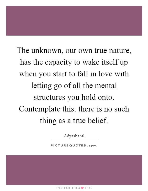 The unknown, our own true nature, has the capacity to wake itself up when you start to fall in love with letting go of all the mental structures you hold onto. Contemplate this: there is no such thing as a true belief Picture Quote #1