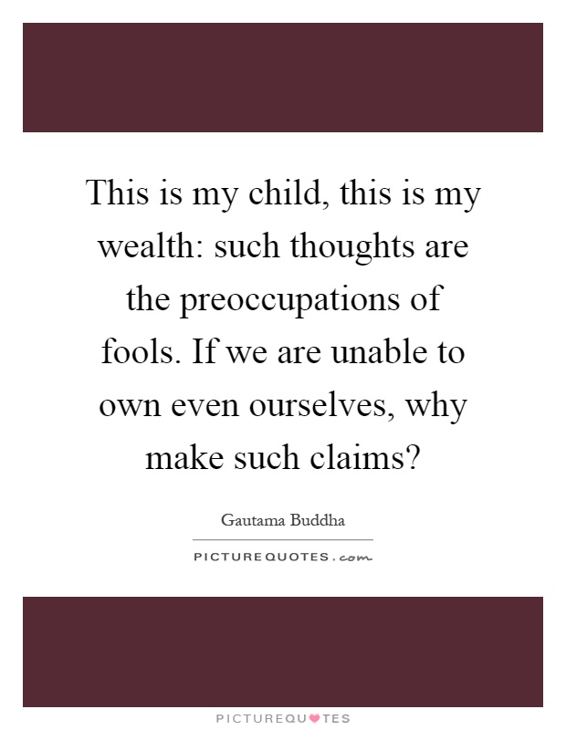 This is my child, this is my wealth: such thoughts are the preoccupations of fools. If we are unable to own even ourselves, why make such claims? Picture Quote #1