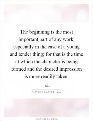 The beginning is the most important part of any work, especially in the case of a young and tender thing; for that is the time at which the character is being formed and the desired impression is more readily taken Picture Quote #1