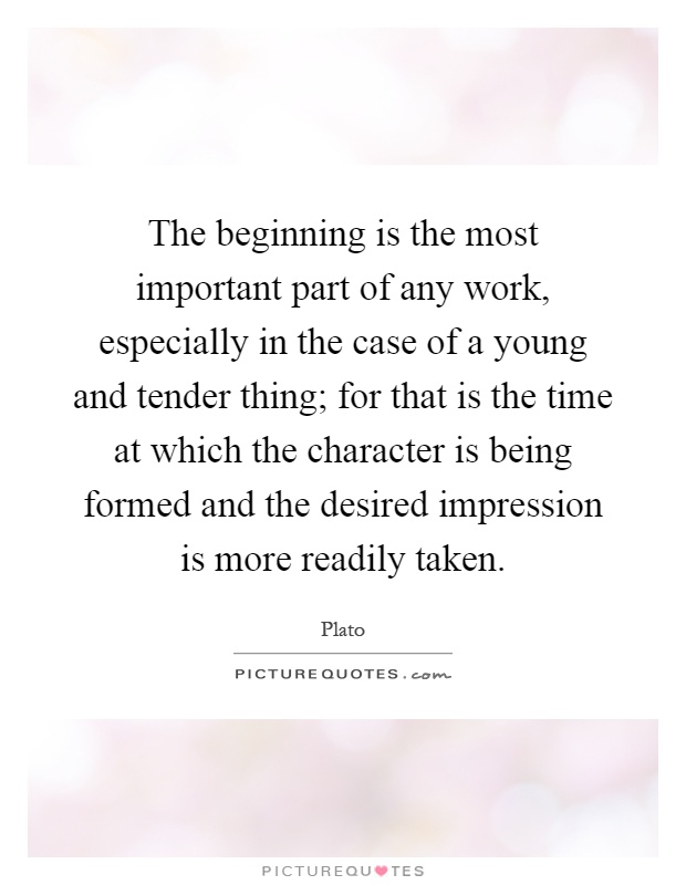 The beginning is the most important part of any work, especially in the case of a young and tender thing; for that is the time at which the character is being formed and the desired impression is more readily taken Picture Quote #1