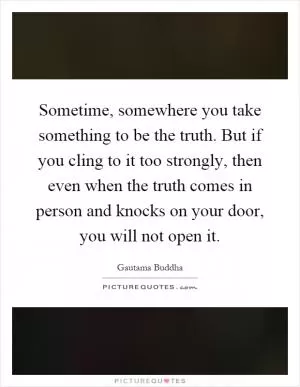 Sometime, somewhere you take something to be the truth. But if you cling to it too strongly, then even when the truth comes in person and knocks on your door, you will not open it Picture Quote #1