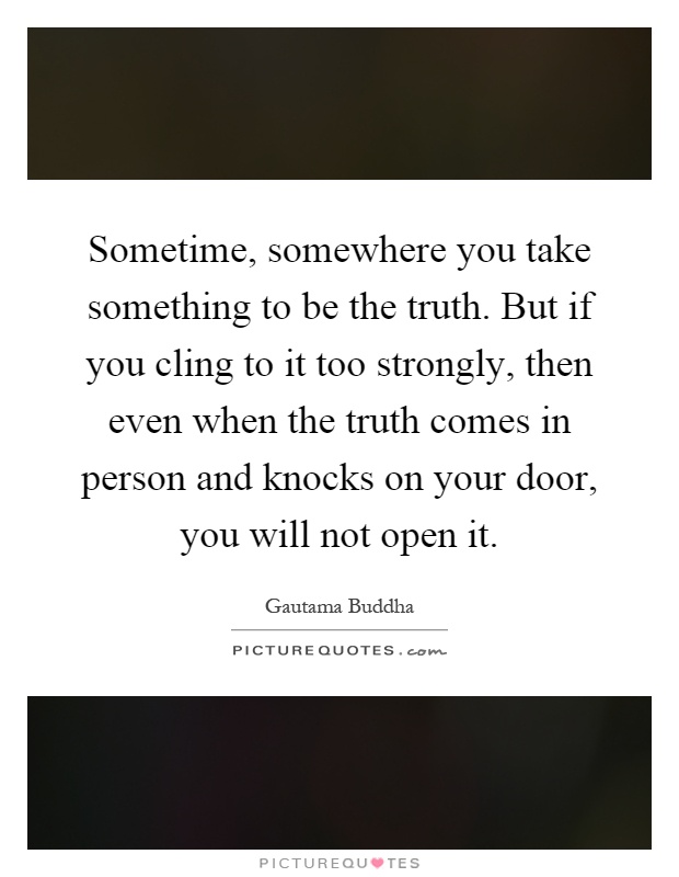 Sometime, somewhere you take something to be the truth. But if you cling to it too strongly, then even when the truth comes in person and knocks on your door, you will not open it Picture Quote #1