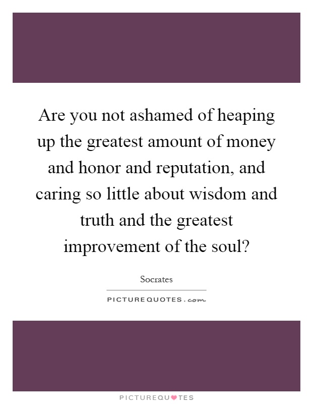 Are you not ashamed of heaping up the greatest amount of money and honor and reputation, and caring so little about wisdom and truth and the greatest improvement of the soul? Picture Quote #1